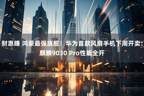 财惠赚 鸿蒙最强旗舰！华为首款风扇手机下周开卖：麒麟9030 Pro性能全开