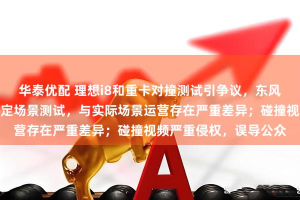 华泰优配 理想i8和重卡对撞测试引争议，东风柳汽最新声明：使用特定场景测试，与实际场景运营存在严重差异；碰撞视频严重侵权，误导公众