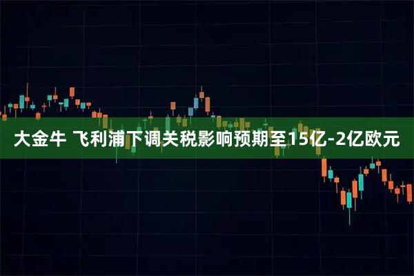 大金牛 飞利浦下调关税影响预期至15亿-2亿欧元